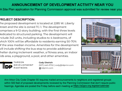 Announcement of development activity near you for a Site Plan application submitted for Planning Commission approval. The proposed development is located at 2285 W. Liberty Street, Ann Arbor, on a site zoned TC-1. The project proposes a 9- to 12-story building, with the first three levels dedicated to structured parking. The development will include 343 residential units, ranging from studios to four-bedroom units, with 100% of the units designated as affordable housing for residents earning 50–70% of the area median income. Amenities will include a relocated bus stop with additional shelter for inclement weather, a fitness area, indoor children's area, playground, pool, and other amenities. The notice lists Cody Dietrich as the contact at 507-440-5702 and cody@tdpmn.com. It also notes that Ann Arbor City Code Chapter 55 requires mailed announcements to neighbors and registered groups within 500 feet of certain Planning Commission-reviewed developments.